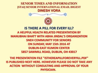 SENIOR TIMES AND INFORMATION
[STAI] SENIOR INTERNATIONAL EMAIL DIGEST
DINESH VORA
IS THERE A PILL FOR EVERY ILL?
A HELPFUL HEALTH RELATED PRESENTATION BY
MANUBHAI BHATT WITH ABHA JINDAL'S ORGANIZATION
SNEH COMMUNITY FOR SENIORS
ON SUNDAY, MAY 15th 2016 AT
DUBLIN-EAST KUMON CENTER
5857 SAWMILL ROAD, DUBLIN, OH 43017
THE PRESENTATION FILE "ISTHEREAPILLFOREVERYILL.PDF"
IS PUBLISHED NEXT HERE. HOWEVER PLEASE DO NOT TAKE ANY
ACTION WITHOUT CONSULTING AND APPROVAL OF YOUR
PHYSICIAN.
 