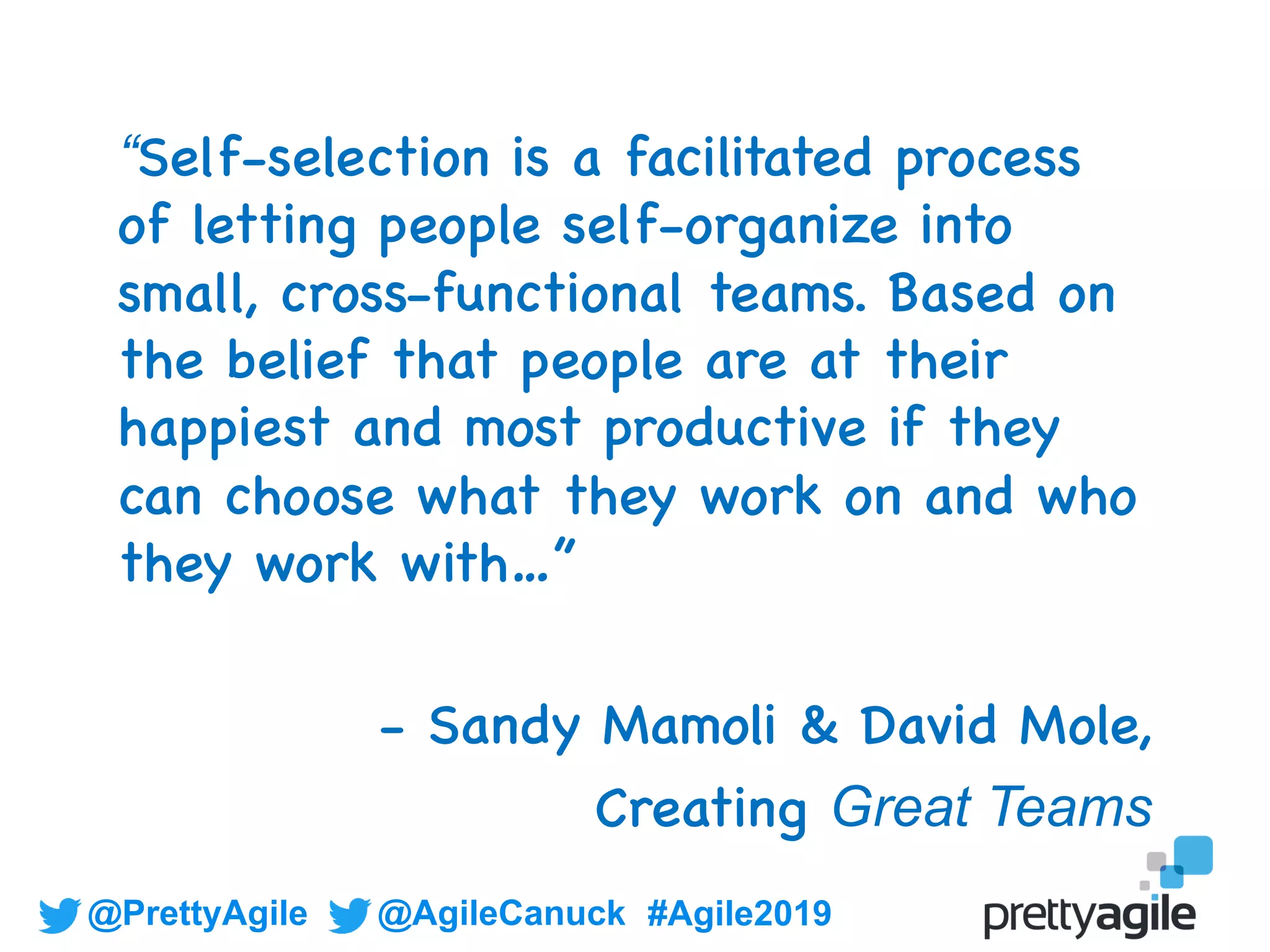 @PrettyAgile @AgileCanuck #Agile2019
“Self-selection is a facilitated process
of letting people self-organize into
small, cross-functional teams. Based on
the belief that people are at their
happiest and most productive if they
can choose what they work on and who
they work with…”
- Sandy Mamoli & David Mole,
Creating Great Teams
 