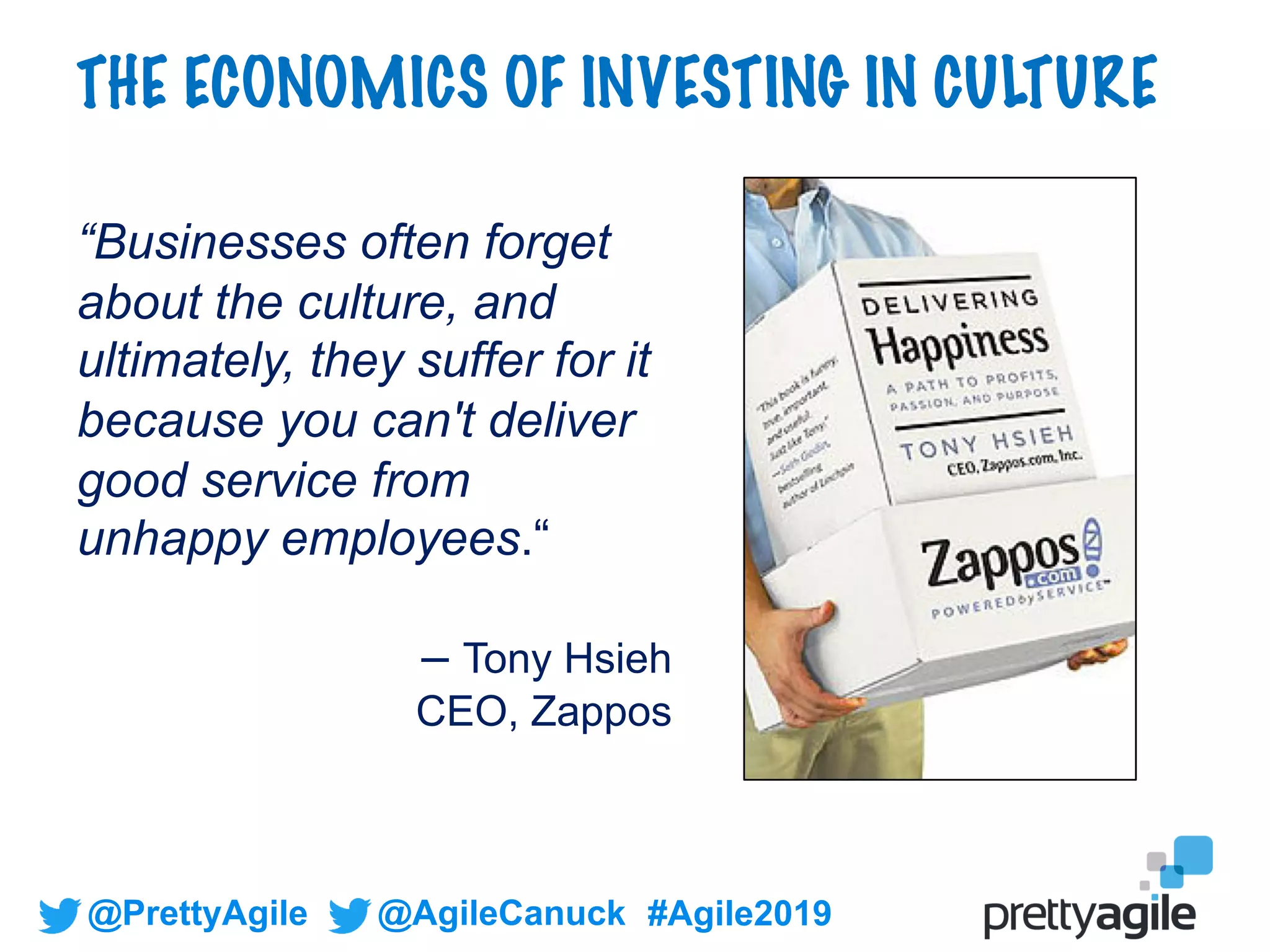 @PrettyAgile @AgileCanuck #Agile2019
“Businesses often forget
about the culture, and
ultimately, they suffer for it
because you can't deliver
good service from
unhappy employees.“
– Tony Hsieh
CEO, Zappos
THE ECONOMICS OF INVESTING IN CULTURE
 