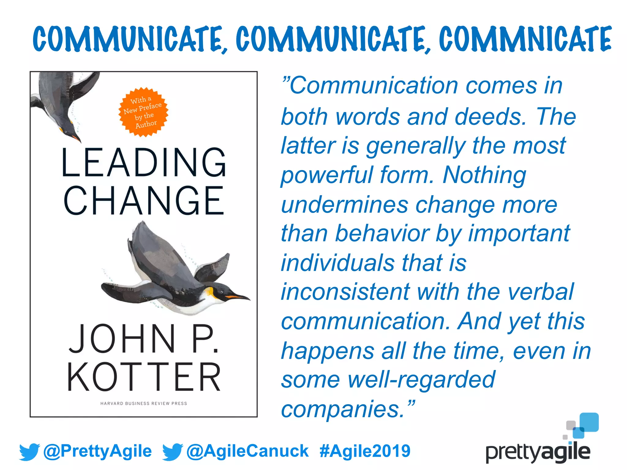@PrettyAgile @AgileCanuck #Agile2019
COMMUNICATE, COMMUNICATE, COMMNICATE
”Communication comes in
both words and deeds. The
latter is generally the most
powerful form. Nothing
undermines change more
than behavior by important
individuals that is
inconsistent with the verbal
communication. And yet this
happens all the time, even in
some well-regarded
companies.”
 