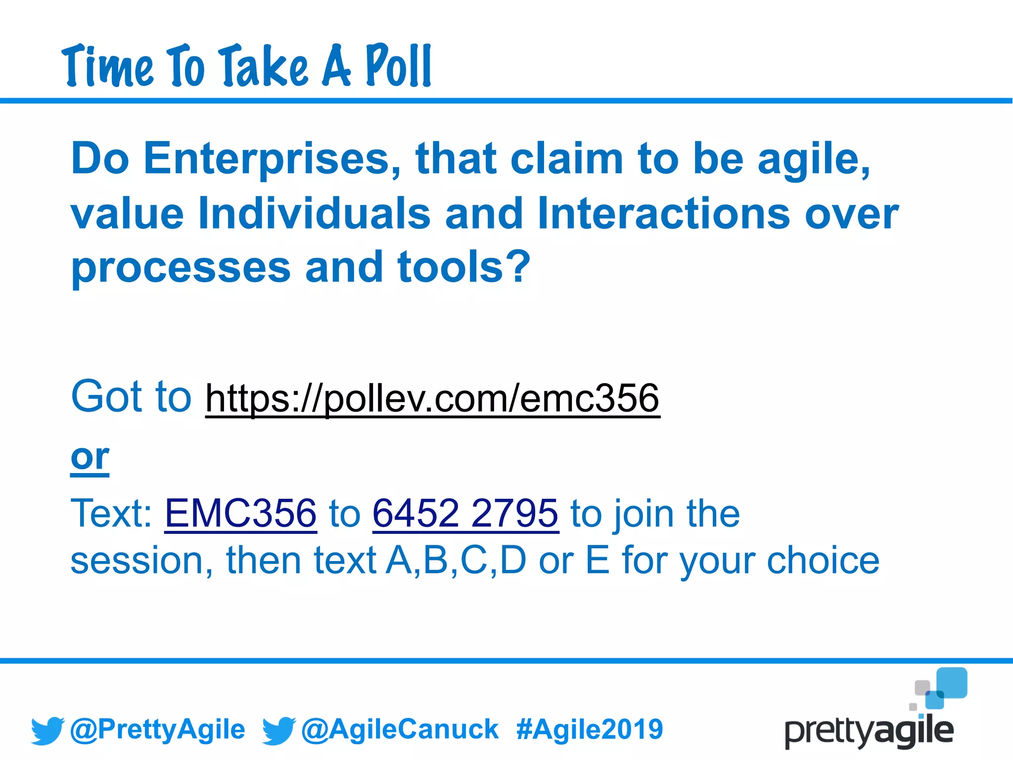 @PrettyAgile @AgileCanuck #Agile2019
Do Enterprises, that claim to be agile,
value Individuals and Interactions over
processes and tools?
Got to https://pollev.com/emc356
or
Text: EMC356 to 6452 2795 to join the
session, then text A,B,C,D or E for your choice
Time To Take A Poll
 