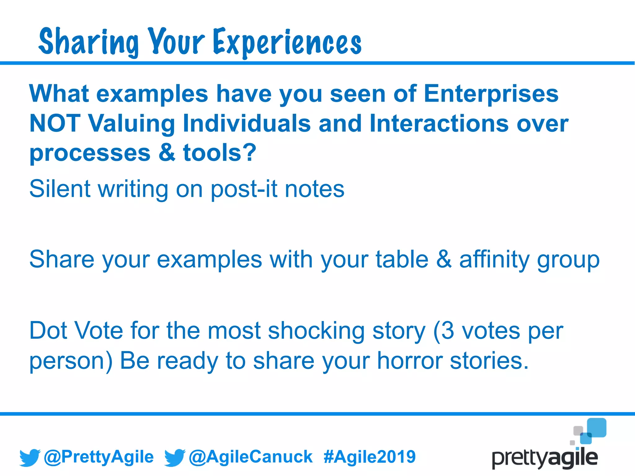 @PrettyAgile @AgileCanuck #Agile2019
What examples have you seen of Enterprises
NOT Valuing Individuals and Interactions over
processes & tools?
Silent writing on post-it notes
Share your examples with your table & affinity group
Dot Vote for the most shocking story (3 votes per
person) Be ready to share your horror stories.
Sharing Your Experiences
 