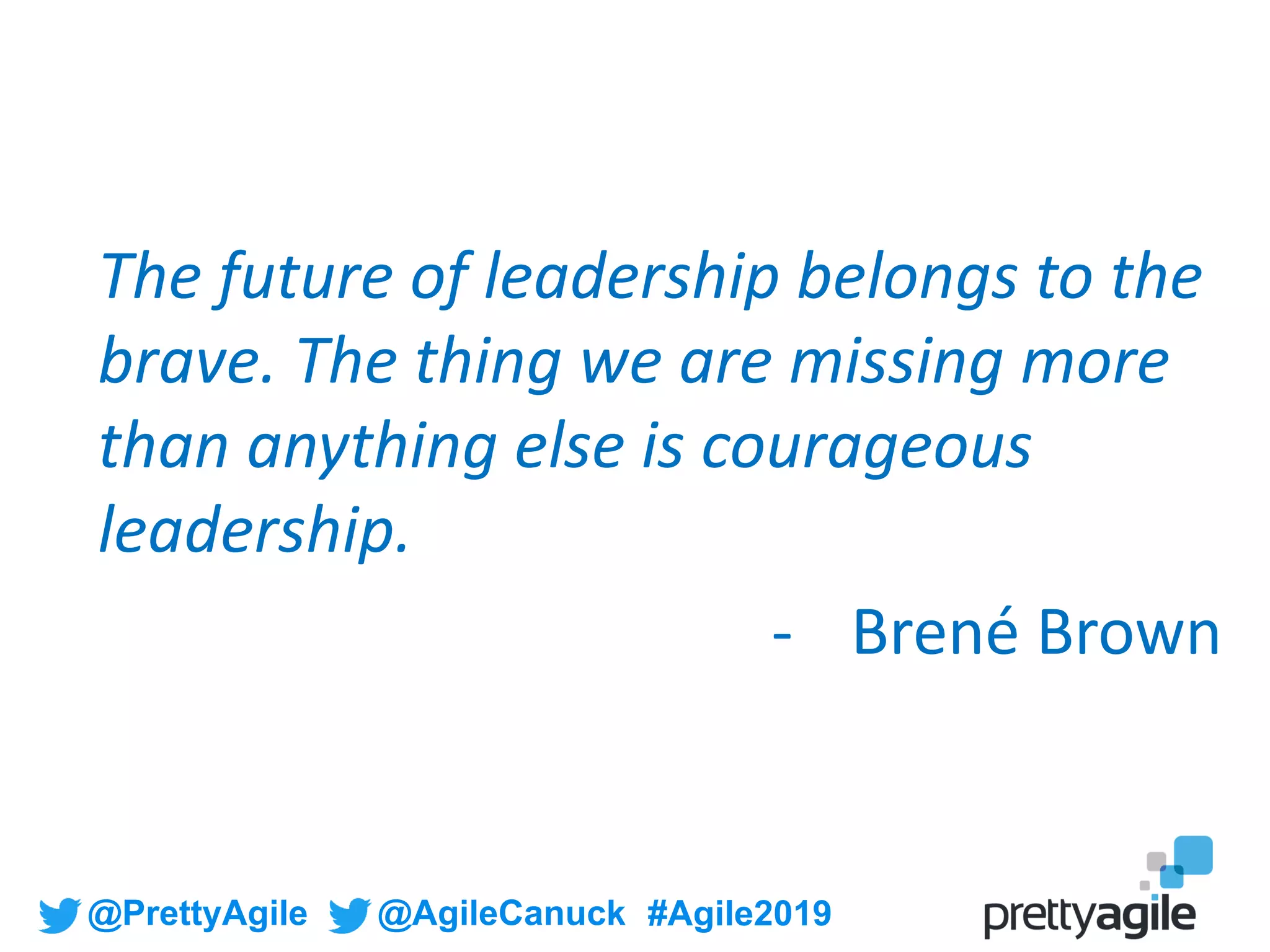 @PrettyAgile @AgileCanuck #Agile2019
The future of leadership belongs to the
brave. The thing we are missing more
than anything else is courageous
leadership.
- Brené Brown
 