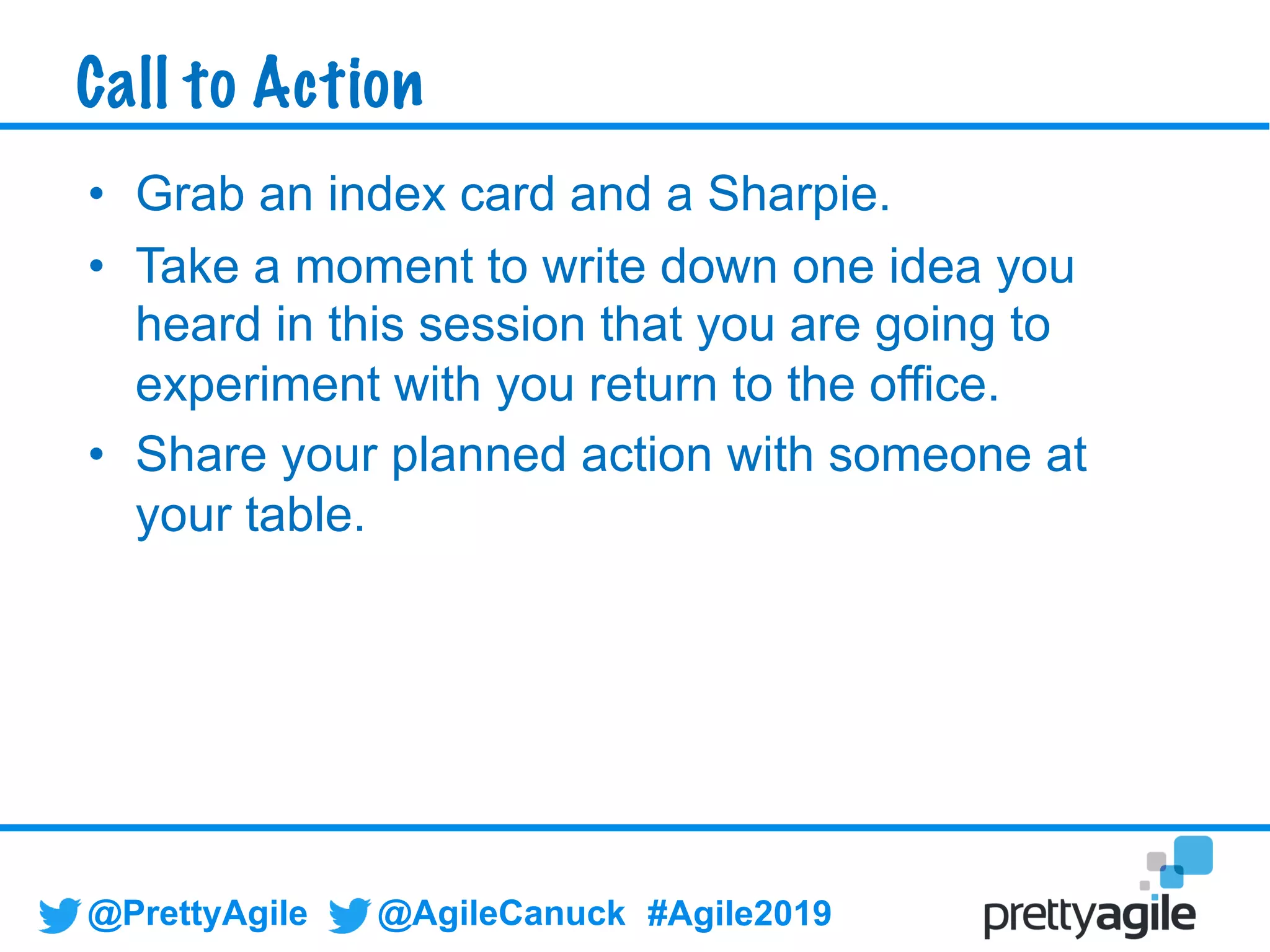 @PrettyAgile @AgileCanuck #Agile2019
• Grab an index card and a Sharpie.
• Take a moment to write down one idea you
heard in this session that you are going to
experiment with you return to the office.
• Share your planned action with someone at
your table.
Call to Action
 