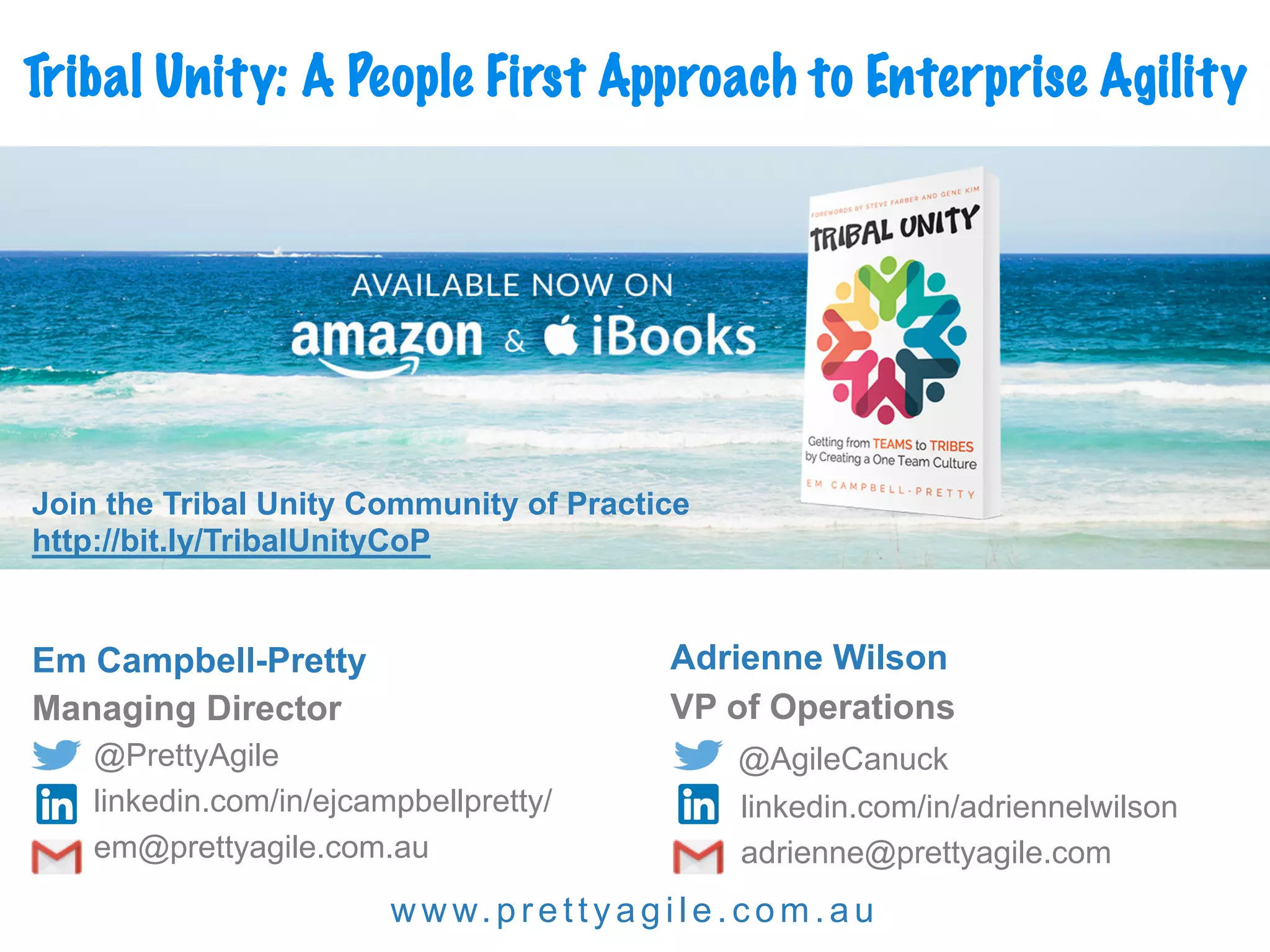 w w w.prettyagi l e.com.au
Em Campbell-Pretty
Managing Director
@PrettyAgile
linkedin.com/in/ejcampbellpretty/
em@prettyagile.com.au
Adrienne Wilson
VP of Operations
@AgileCanuck
linkedin.com/in/adriennelwilson
adrienne@prettyagile.com
Tribal Unity: A People First Approach to Enterprise Agility
Join the Tribal Unity Community of Practice
http://bit.ly/TribalUnityCoP
 