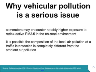 Why vehicular pollution
is a serious issue
• commuters may encounter notably higher exposure to
redox-active PM2.5 in the on-road environment
• It is possible the composition of the local air pollution at a
traffic intersection is completely different from the
ambient air pollution
Source: Oxidative potential of PM 2.5 during Atlanta rush hour: Measurements of in-vehicle dithiothreitol (DTT) activity
Link
 