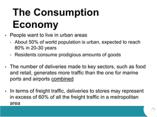 The Consumption
Economy
• People want to live in urban areas
• About 50% of world population is urban, expected to reach
80% in 20-30 years
• Residents consume prodigious amounts of goods
• The number of deliveries made to key sectors, such as food
and retail, generates more traffic than the one for marine
ports and airports combined
• In terms of freight traffic, deliveries to stores may represent
in excess of 60% of all the freight traffic in a metropolitan
area
 