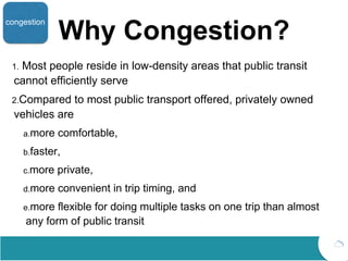 Why Congestion?
1. Most people reside in low-density areas that public transit
cannot efficiently serve
2.Compared to most public transport offered, privately owned
vehicles are
a.more comfortable,
b.faster,
c.more private,
d.more convenient in trip timing, and
e.more flexible for doing multiple tasks on one trip than almost
any form of public transit
congestion
 