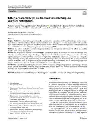 Vol.:(0123456789)1 3
European Archives of Oto-Rhino-Laryngology
https://doi.org/10.1007/s00405-019-05593-4
OTOLOGY
Is there a relation between sudden sensorineural hearing loss
and white matter lesions?
Massimo Fusconi1
 · Giuseppe Attanasio1
 · Flavia Capitani2
   · Edoardo Di Porto3
 · Davide Diacinto4
 · Isotta Musy1
 ·
Massimo Ralli1
 · Giovanni Ralli1
 · Antonio Greco1
 · Marco de Vincentiis5
 · Claudio Colonnese6,7
Received: 12 April 2019 / Accepted: 1 August 2019
© Springer-Verlag GmbH Germany, part of Springer Nature 2019
Abstract
Purpose  Sudden sensorineural hearing loss (SSNHL) has similarities to conditions with vascular etiologies such as myocar-
dial infarction and cerebral stroke. Thus, it could be considered as an early sign of a vascular disease and not only a specific
local condition. Chronic hypoperfusion in the brain districts leads to a chronic ischemic damage, called cerebral small vessel
disease (CSVD), detectable with brain magnetic resonance imaging (MRI).
Methods  The authors used CSVD to establish the presence of vascular risk factors in individuals with SSNHL and used the
Fazekas score scale to classify them.
Results  Our study showed that individuals with SSNHL aged between 48 and 60 years have 26% more probability to have
a Fazekas score higher than 1 compared to the general population. Individuals younger than 28 years showed a statistically
significant negative correlation to have a Fazekas score higher than 0. The higher is the Fazekas score, the less is the prob-
ability of hearing recovery. The medium hearing-recovery probability is 46%. This decreases by 16% for every increase of
score in the Fazekas scale. In the present study, the recovery probability decreased from 80% in individuals younger than
48 years with a score of 0 to 14% in individuals with a Fazekas scores of 3 and 4.
Conclusions  The authors assessed a higher prevalence of CSVD compared to the general population in patients aged between
48 and 60 years with SSNHL. Moreover, they assessed that the presence of CSVD is related to a decreased probability of
recovery, as it has already been demonstrated for stroke.
Keywords  Sudden sensorineural hearing loss · Cerebral gliosis · Brain MRI · Vascular risk factors · Recover probability
Introduction
Sudden sensorineural hearing loss (SSNHL) is considered
as a medical emergency [1] mainly affecting individuals
between 50 and 60 years of age, although young healthy
subjects could also be affected. Many causes of SSNHL have
been suggested, but its pathogenic theories are multiple and
controversial, including viral infection, vascular conditions,
neoplasms, trauma, ototoxicity, autoimmune diseases, devel-
opmental anomalies and psychogenic disorders. A specific
cause is identifiable in less than 5% of patients and an idi-
opathic origin is indicated in the majority of cases [2–9].
SSNHL has acute onset and unilateral symptoms, similar
to the clinical picture of vascular events such as myocardial
infarction, cerebral stroke and amaurosis fugax [10–15].
It is supposed that the SSNHL is not due to thrombotic
events or vascular spams, but due to blood pressure dysregu-
lation (BPD) of the stria vascularis [16, 17]. BPD, a process
*	 Flavia Capitani
	fla.capitani@yahoo.it
1
	 Department of Sense Organs, Sapienza University of Rome,
Rome, Italy
2
	 Clinic for Ear, Nose and Throat Medicine, Uniklinik
of Tuebingen, Albstrasse 93, 70597 Stuttgart, Germany
3
	 Department of Economics and Statistics, University
of Naples Federico II, Complesso Universitario di Monte
Sant’Angelo, Naples, Italy
4
	 Department of Radiological Sciences, Oncology
and Anatomo‑Pathology, University Sapienza, Rome, Italy
5
	 Department of Oral and Maxillofacial Sciences, Sapienza
University of Rome, Rome, Italy
6
	 Department of Neurology and Psichiatry, Neuroradiology
Section, University Sapienza, Rome, Italy
7
	 IRCCS Neuromed, Pozzilli, IS, Italy
 