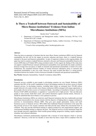 Research Journal of Finance and Accounting                                                 www.iiste.org
ISSN 2222-1697 (Paper) ISSN 2222-2847 (Online)
Vol 2, No 11, 2011


   Is There a Tradeoff between Outreach and Sustainability of
        Micro finance institutions? Evidence from Indian
                Microfinance Institutions (MFIs)
                                          Bereket Zerai1* Lalitha Rani2
           1.   Department of Commerce and Management studies, Andhra University, PO box 1178,
                Toronto M3A 2K7, Canada
           2.   Department of C0mmerce and Management Studies, Andhra University, 176 Zhong Guan
                Cun Street, Beijing 100086, China
                  * E-mail of the corresponding author: bereketzg@yahoo.com



Abstract
There has been an argument in literature that the more Micro finance institutions (MFIs) aim for financial
sustainability the less will be the impact on poverty reduction and hence, there is a tradeoff between
outreach to the poor and financial sustainability. As part of empirical evidence on the ongoing debate, the
paper has tried to examine a tradeoff between outreach to the poor and financial sustainability based on the
recent (2009) data on 85 Indian MFIs using correlation matrix. In this regard, the finding of this study does
not support a tradeoff between outreach and financial sustainability more specifically the simple correlation
between average loan size (proxy to depth of outreach) and operational sustainability is found to be weak.
Furthermore, the correlation between number of women borrowers (alternative proxy to outreach) and
operational sustainability is also very weak. However, the study revealed that there is a strong positive
correlation between the number of active borrowers (breadth of outreach) and operational sustainability.
Key Words: Outreach, Sustainability, Tradeoff, Correlation, Indian MFIs.


Introduction
Financial services available to poor people in developing countries are very limited. Robinson (2001)
estimates that 80% of the world’s populations living in developing countries do not have access to formal
financial services. In developing countries, including India (where an estimated from 350-400 million
people believed to be under served), micro finance institutions (MFIs) emerged with unique opportunity to
poor people who do not have access to Commercial Banks. According to Consultative Group to Assist the
Poorest CGAP (2004) microfinance is regarded as “a powerful tool to fight poverty’’ that can help poor
people to raise income, build their assets, and cushion themselves against external shocks. However, it
should be underlined that micro finance is not a panacea to poverty.
Microfinance Institutions (MFIs) are relatively small financial institutions that have traditionally provided
small loans (microcredit) to low income citizens with the objective of helping them to engage in productive
activities or microenterprises (Hassen 2009). They give poor people particularly women and small
businesses access to financial services. MFIs differ from traditional financial institutions in the sense that
they provide services to low income customers and often provide loans without the conventional form of
collateral. They also provide skill-based training to enhance productivity and organizational support, and
consciousness-building training to empower the poor. The financial services of such institutions target the
poor through innovative approaches which include group lending, progressive lending, regular repayment
schedules, and collateral substitutes.
Microfinance institutions predominantly originated with a mission of social objective which is “poverty
reduction”. However, in the last two decades or more there has been a major shift in emphasis from the

                                                     32
 