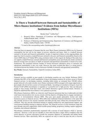 European Journal of Business and Management                                                   www.iiste.org
ISSN 2222-1905 (Paper) ISSN 2222-2839 (Online)
Vol 4, No.2, 2012


 Is There a Tradeoff between Outreach and Sustainability of
Micro finance institutions? Evidence from Indian Microfinance
                       Institutions (MFIs)
                                          Bereket Zerai1* Lalitha Rani2
           1.   Research fellow, Department of Commerce and Management studies, Visakhapatnam,
                Andhra Pradesh, India - 530 003
           2.   Professor of Marketing and Entrepreneurship, Department of Commerce and Management
                Studies, Andhra Pradesh, India - 530 003
           * E-mail of the corresponding author: bereketzg@yahoo.com
Abstract
There has been an argument in literature that the more Micro finance institutions (MFIs) aim for financial
sustainability the less will be the impact on poverty reduction and hence, there is a tradeoff between
outreach to the poor and financial sustainability. As part of empirical evidence on the ongoing debate, the
paper has tried to examine a tradeoff between outreach to the poor and financial sustainability based on the
recent (2009) data on 85 Indian MFIs using correlation matrix. In this regard, the finding of this study does
not support a tradeoff between outreach and financial sustainability more specifically the simple correlation
between average loan size (proxy to depth of outreach) and operational sustainability is found to be weak.
Furthermore, the correlation between number of women borrowers (alternative proxy to outreach) and
operational sustainability is also very weak. However, the study revealed that there is a strong positive
correlation between the number of active borrowers (breadth of outreach) and operational sustainability.
Key Words: Outreach, Sustainability, Tradeoff, Correlation, Indian MFIs.


Introduction
Financial services available to poor people in developing countries are very limited. Robinson (2001)
estimates that 80% of the world’s populations living in developing countries do not have access to formal
financial services. In developing countries, including India (where an estimated from 350-400 million
people believed to be under served), micro finance institutions (MFIs) emerged with unique opportunity to
poor people who do not have access to Commercial Banks. According to Consultative Group to Assist the
Poorest CGAP (2004) microfinance is regarded as “a powerful tool to fight poverty’’ that can help poor
people to raise income, build their assets, and cushion themselves against external shocks. However, it
should be underlined that micro finance is not a panacea to poverty.
Microfinance Institutions (MFIs) are relatively small financial institutions that have traditionally provided
small loans (microcredit) to low income citizens with the objective of helping them to engage in productive
activities or microenterprises (Hassen 2009). They give poor people particularly women and small
businesses access to financial services. MFIs differ from traditional financial institutions in the sense that
they provide services to low income customers and often provide loans without the conventional form of
collateral. They also provide skill-based training to enhance productivity and organizational support, and
consciousness-building training to empower the poor. The financial services of such institutions target the
poor through innovative approaches which include group lending, progressive lending, regular repayment
schedules, and collateral substitutes.
Microfinance institutions predominantly originated with a mission of social objective which is “poverty
reduction”. However, in the last two decades or more there has been a major shift in emphasis from the
social objective of poverty alleviation towards the economic objective of sustainable and market based
financial services. More specifically, MFIs are expected not only to reach the poor but also to become

                                                     90
 