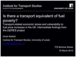 Institute for Transport Studies
FACULTY OF ENVIRONMENT
Is there a transport equivalent of fuel
poverty?
Transport-related economic stress and vulnerability to
fuel price increases in the UK: intermediate findings from
the (t)ERES project
Giulio Mattioli
Institute for Transport Studies, University of Leeds
g.mattioli@leeds.ac.uk
ITS Seminar Series
10 March 2016
 