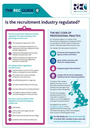 THE REC GUIDEwww.rec.uk.com
Is the recruitment industry regulated?
According to these regulations,
recruiters must:
not stop someone from working elsewhere
not make unlawful deductions from pay
not withhold payments or wages due
not charge a fee to anyone seeking a
temporary or permanent job
provide written contracts for their agency
workers, including terms and conditions
The Employment Agencies Act 1973
Conduct of Employment Agencies and
Employment Businesses Regulations 2003
(Conduct Regulations)
not supply an agency worker to replace
someone taking part in industrial action.
Employment (Miscellaneous Provisions)
(Northern Ireland) Order 1981
Conduct of Employment Agencies and
Employment Businesses Regulations
(Northern Ireland) 2005
Recruiters must also follow other
legislation to ensure that agency
workers are:
paid holiday
paid at least the National Minimum Wage
not forced to work longer than 48
hours a week
protected under health and safety laws.
The UK recruitment industry is heavily
regulated. The main statutory rules
governing recruiters are:
THE REC CODE OF
PROFESSIONAL PRACTICE
If a recruitment agency is a member of the
Recruitment & Employment Confederation (REC),
it must adhere to the REC Code of Professional
Practice, which goes beyond the statutory rules.
For example, the code requires members to:
To become a REC member,
agencies must pass a test to
prove they meet these standards,
and they must pass again every
two years to retain membership.
The REC can investigate
potential breaches of the
code when a complaint is
made to us, or when allegations
are made in the public domain.
Investigations can result in
disciplinary sanctions, such as
expulsion from REC membership.
This means that agency workers and employers
have recourse if something goes wrong.
For full details see www.rec.uk.com/code
or to ﬁnd a REC member in your area visit
www.rec.uk.com/memberdirectory
safeguard against discrimination
comply with all relevant legislation,
statutory and non-statutory guidance.
agree written contracts with
clients for all placements
be honest and transparent with
agency workers and clients
 