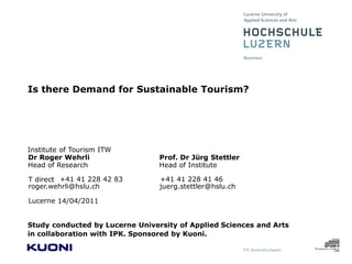 Is there Demand for Sustainable Tourism?




Institute of Tourism ITW
Dr Roger Wehrli                  Prof. Dr Jürg Stettler
Head of Research                 Head of Institute

T direct +41 41 228 42 83        +41 41 228 41 46
roger.wehrli@hslu.ch             juerg.stettler@hslu.ch

Lucerne 14/04/2011


Study conducted by Lucerne University of Applied Sciences and Arts
in collaboration with IPK. Sponsored by Kuoni.
 