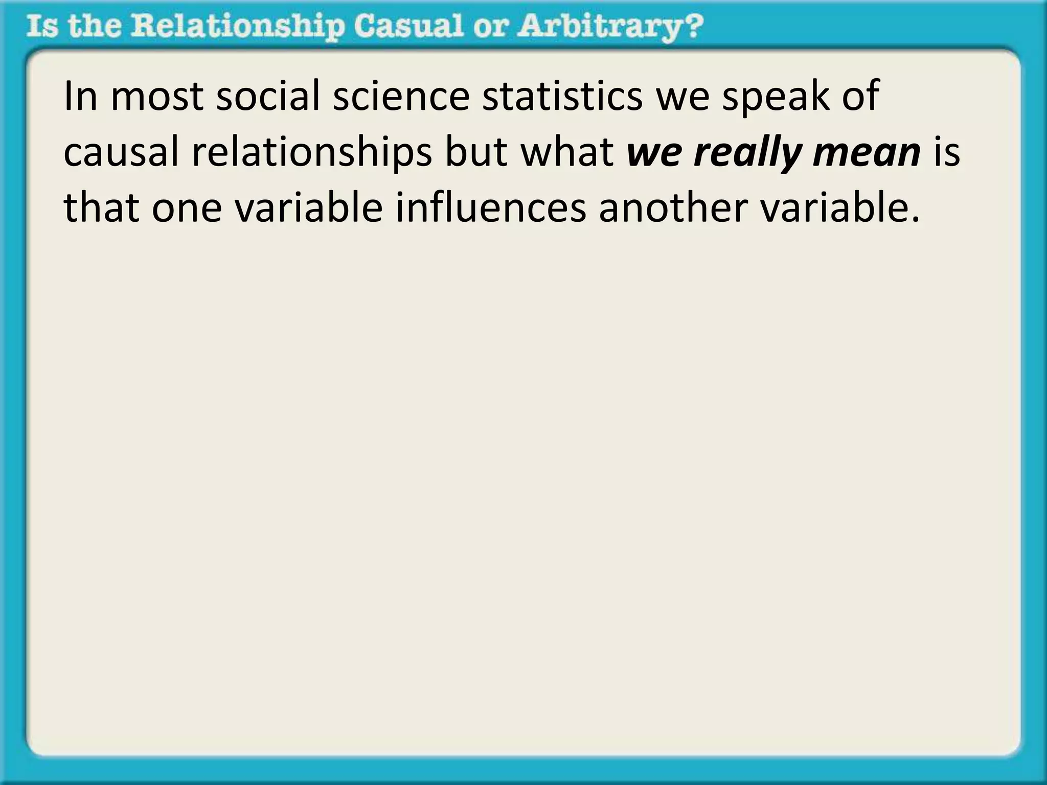 In most social science statistics we speak of 
causal relationships but what we really mean is 
that one variable influences another variable. 
 