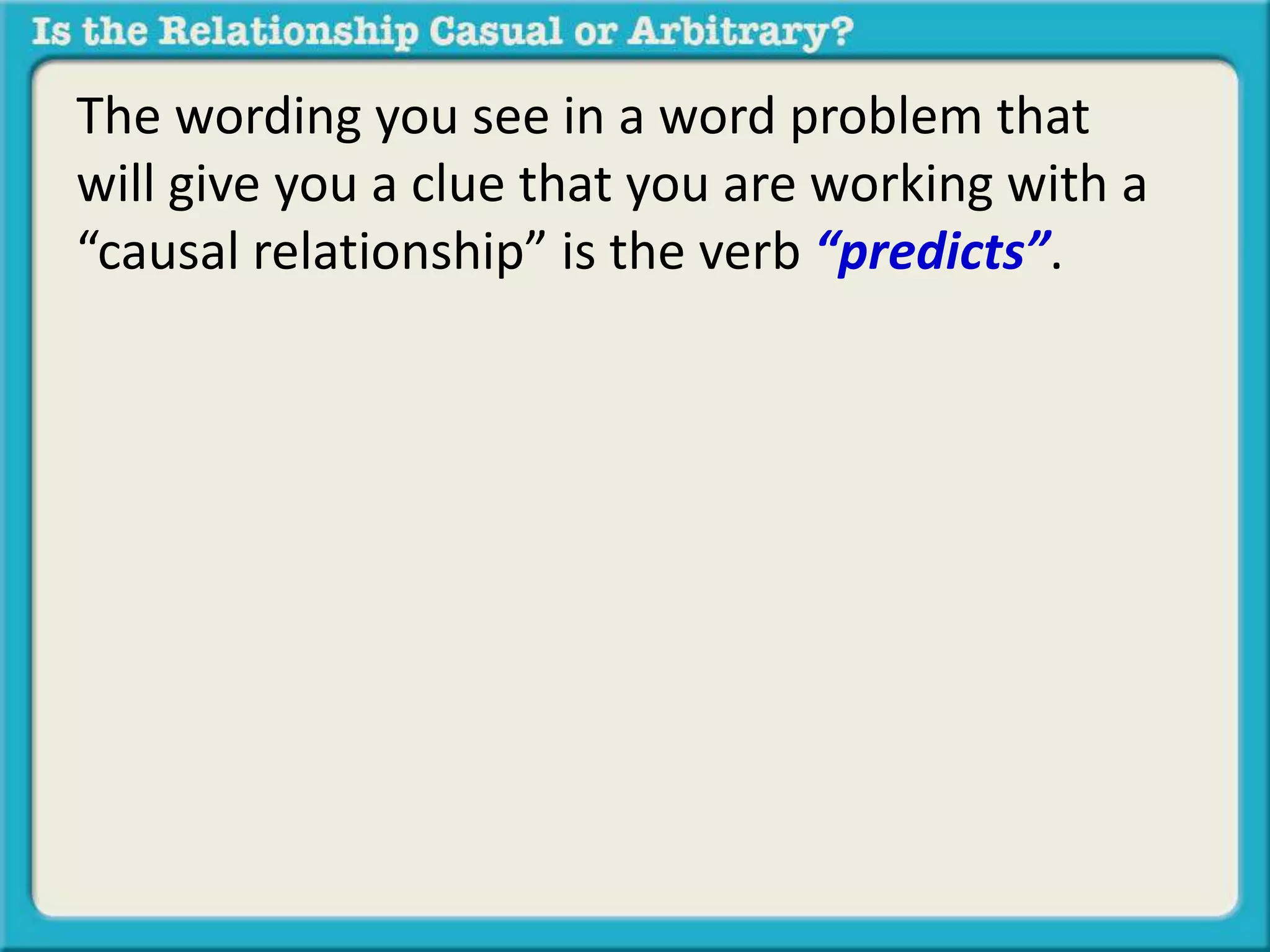 The wording you see in a word problem that 
will give you a clue that you are working with a 
“causal relationship” is the verb “predicts”. 
 
