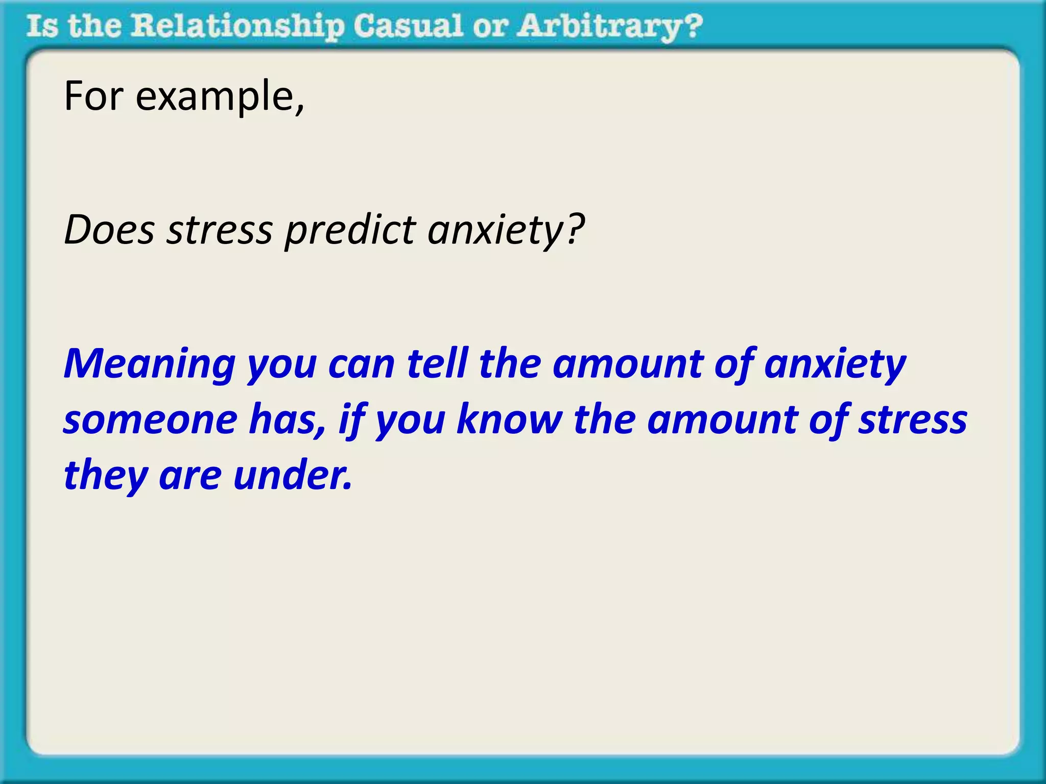 For example, 
Does stress predict anxiety? 
Meaning you can tell the amount of anxiety 
someone has, if you know the amount of stress 
they are under. 
 