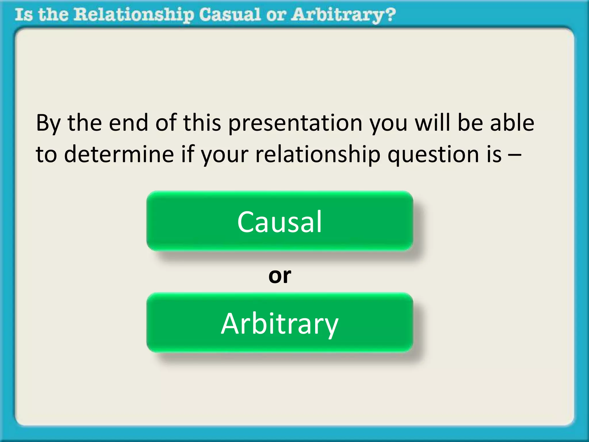 By the end of this presentation you will be able 
to determine if your relationship question is – 
Causal 
or 
Arbitrary 
 