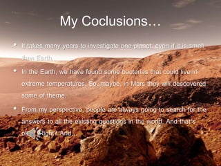 My Coclusions…
• It takes many years to investigate one planet, even if it is small
than Earth.
• In the Earth, we have found some bacterias that could live in
extreme temperatures. So, maybe, in Mars they will descovered
some of theme.
• From my perspective, people are always going to search for the
answers to all the existing questions in the world. And that´s
okay. Right? And…
 