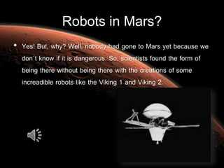 Robots in Mars?
• Yes! But, why? Well, nobody had gone to Mars yet because we
don´t know if it is dangerous. So, scientists found the form of
being there without being there with the creations of some
increadible robots like the Viking 1 and Viking 2.
 