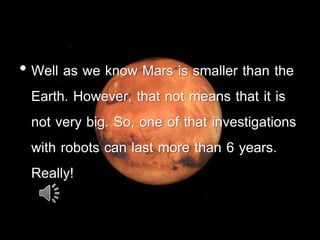 • Well as we know Mars is smaller than the
Earth. However, that not means that it is
not very big. So, one of that investigations
with robots can last more than 6 years.
Really!
 