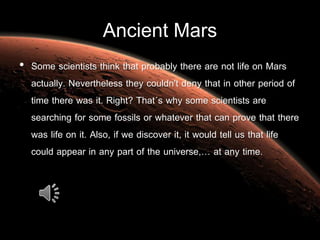 Ancient Mars
• Some scientists think that probably there are not life on Mars
actually. Nevertheless they couldn't deny that in other period of
time there was it. Right? That´s why some scientists are
searching for some fossils or whatever that can prove that there
was life on it. Also, if we discover it, it would tell us that life
could appear in any part of the universe,… at any time.
 