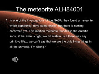 The meteorite ALH84001
• In one of the investigations of the NASA, they found a meteorite
which apparently, have some fossils. But there is nothing
confirmed yet. This martian meteorite founded in the Antartic
snow, if that idea is right, would sustain us if there was any
primitive life… we can´t say that we are the only living things in
all the universe. I´m wrong?
 
