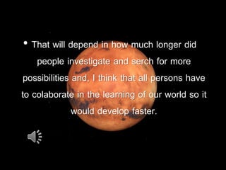• That will depend in how much longer did
people investigate and serch for more
possibilities and, I think that all persons have
to colaborate in the learning of our world so it
would develop faster.
 