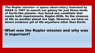 • The Kepler mission—a space observatory launched by
NASA in 1997 to search our galaxy for just these kinds
of Earth-like ...