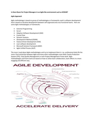 Is there Room for Project Managers in an Agile like environment such as SCRUM?

Agile Approach

Agile methodology is based on group of methodologies or frameworks used in software development
that is based on iterative development between self organized and cross functional teams. Here are
some Agile methodologies or frameworks:

   •   Extreme Programming
   •   Scrum
   •   Adaptive Software Development (ASD)
   •   Crystal Clear
   •   Dynamic Systems
   •   Development Method (DSDM)
   •   Feature Driven Development (FDD)
   •   Lean software development
   •   Microsoft Solution Framework (MSF)
   •   Agile Unified Process (AUP)

The more I read about Agile methodologies and try to implement them in my professional daily life the
more I find similarities between Agile and many other methodologies most likely Toyota Production
System (TPS), Total Quality Management or even Project Management Frame work. Agile
methodologies and frame work are based on how to utilize team collaboration, team efforts in a more
engaging and efficient way.
 