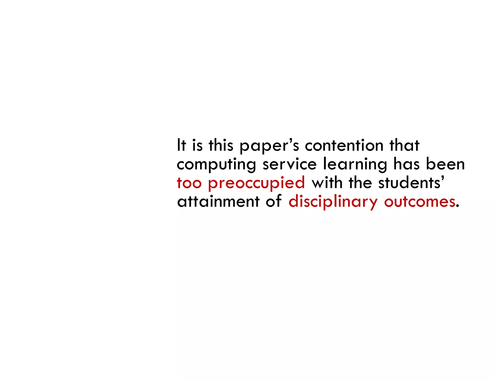 It is this paper’s contention that
computing service learning has been
too preoccupied with the students’
attainment of disciplinary outcomes.
 