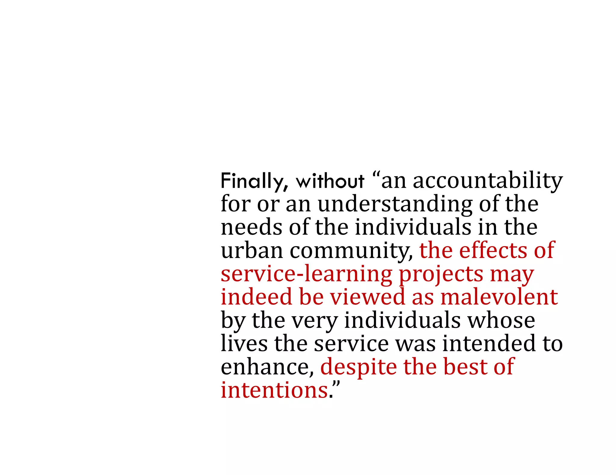 Finally, without “an	accountability	
for	or	an	understanding	of	the	
for or an understanding of the
needs	of	the	individuals	in	the	
urban	community,	the	effects	of	
service‐learning	projects	may	
     i l       i       j t
indeed	be	viewed	as	malevolent	
by	the	very	individuals	whose	
by the very individuals whose
lives	the	service	was	intended	to	
enhance,	despite	the	best	of	
intentions.
intentions ”
 