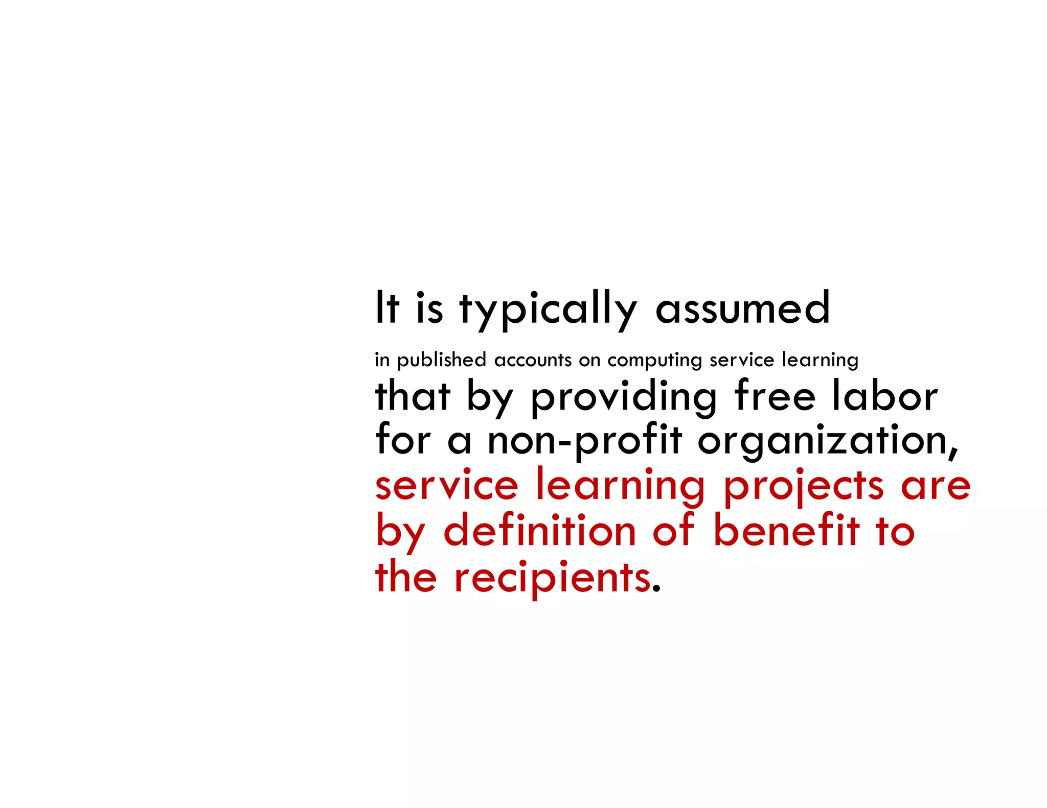 It is typically assumed
in bli h d
i published accounts on computing service learning
                              i       i l      i
that by providing free labor
for a non-profit organization,
          p        g         ,
service learning projects are
by definition of benefit to
the recipients.
 