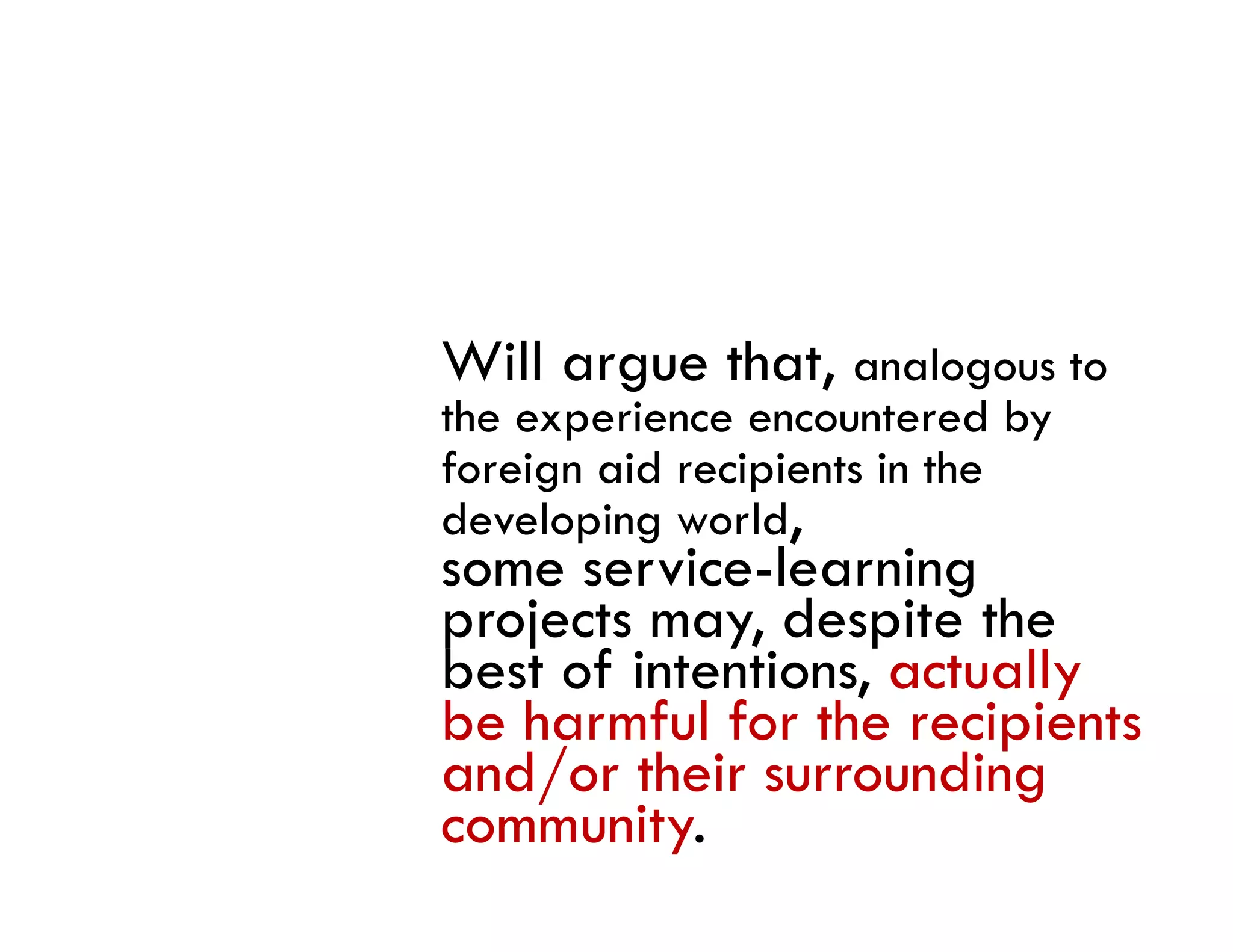 Will argue that, analogous to
the experience encountered by
foreign aid recipients in the
developing world,
       p g
some service-learning
projects may, despite the
best f i
b of intentions, actually
             i          ll
be harmful for the recipients
and/or their surrounding
community.
 