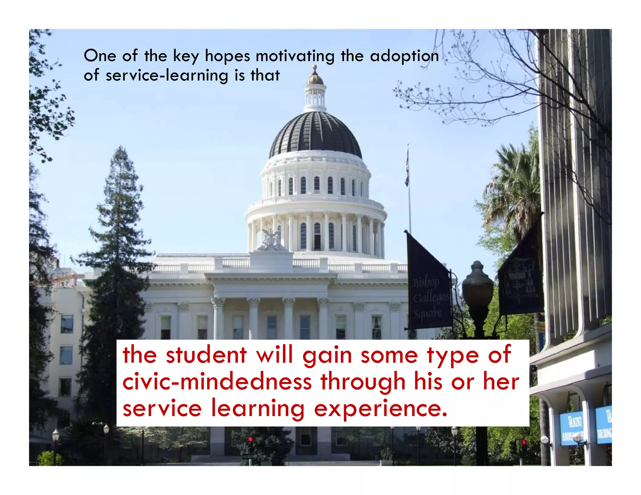 One of the key hopes motivating the adoption
of service-learning is that




    the student will gain some type of
    civic-mindedness through his or her
    service l
         i learning experience.
                 i          i
 
