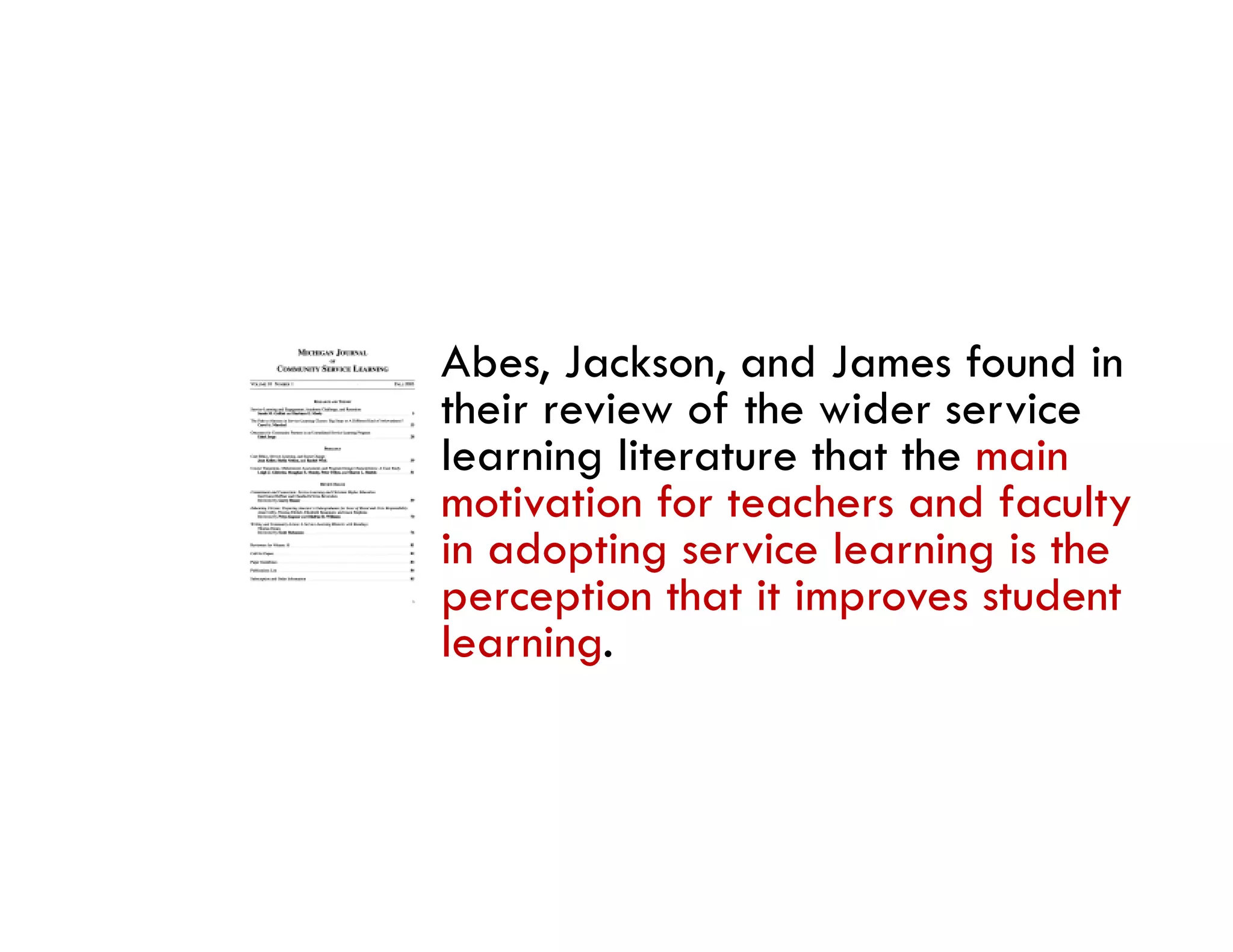 Abes, Jackson, and James found in
their review of the wider service
learning literature that the main
motivation for teachers and faculty
in d i
i adopting service l
                 i learning i the
                           i is h
perception that it improves student
learning.
 
