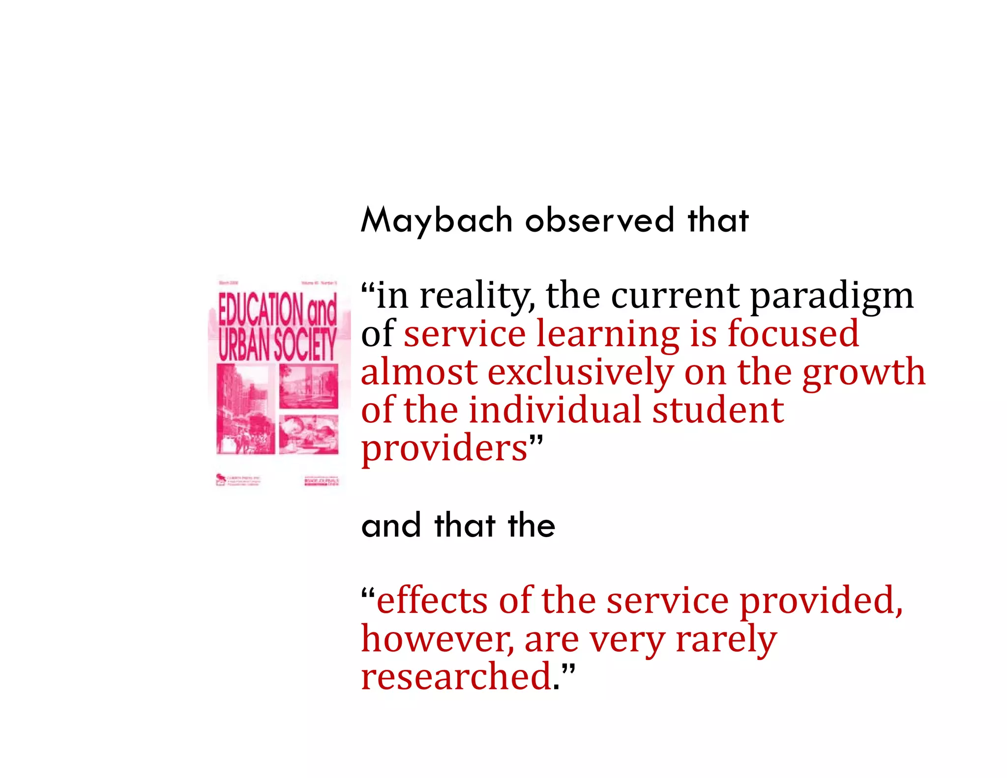 Maybach observed that
“in	reality,	the	current	paradigm	
of	service	learning	is	focused	
of service learning is focused
almost	exclusively	on	the	growth	
of	the	individual	student	
providers”
     id ”
and that the
“effects	of	the	service	provided,	
however,	are	very	rarely	
however are very rarely
researched.”
 