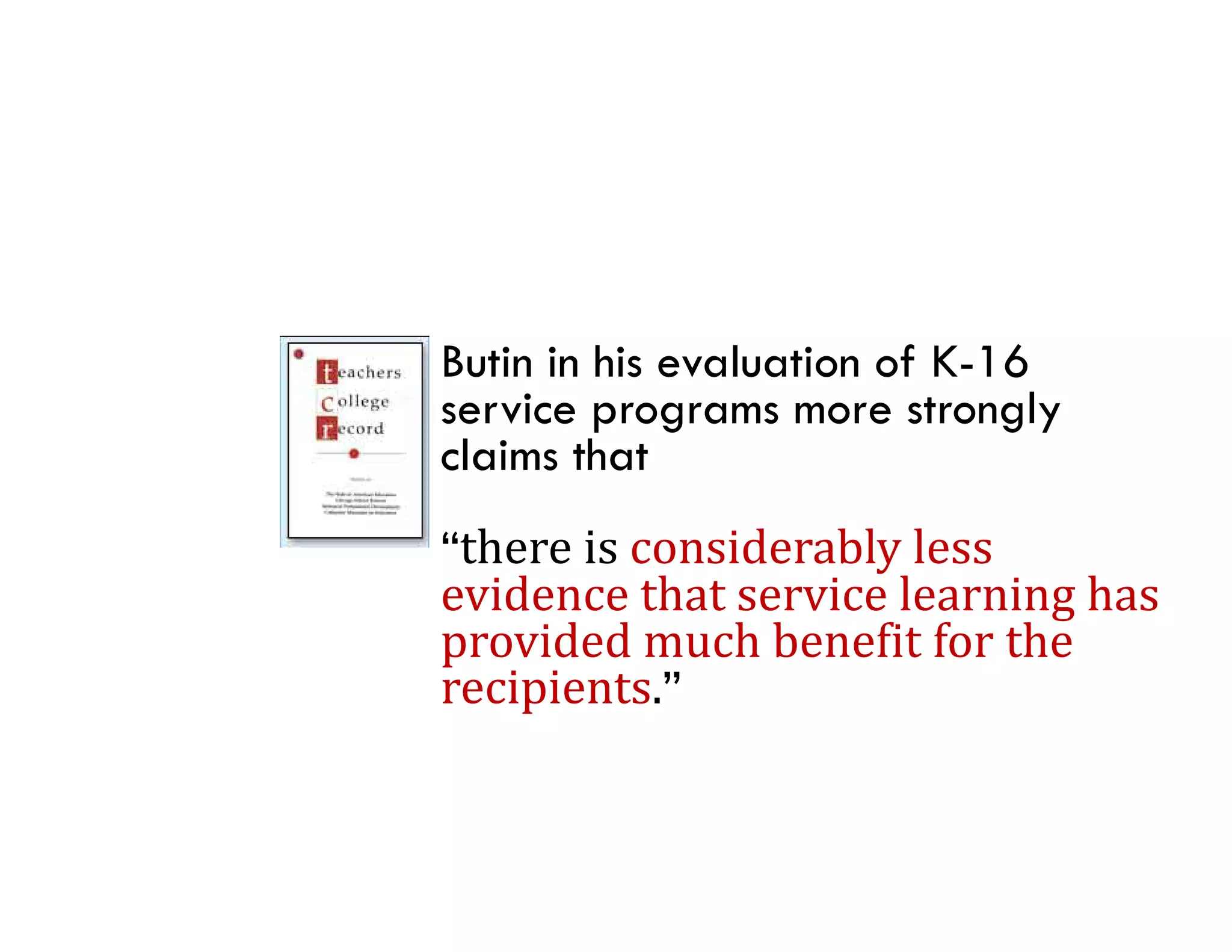 Butin in his evaluation of K-16
service programs more strongly
claims that
       i      id bl l
“there	is	considerably	less	
“th
evidence	that	service	learning	has	
provided	much	benefit	for	the	
provided much benefit for the
recipients.”
 