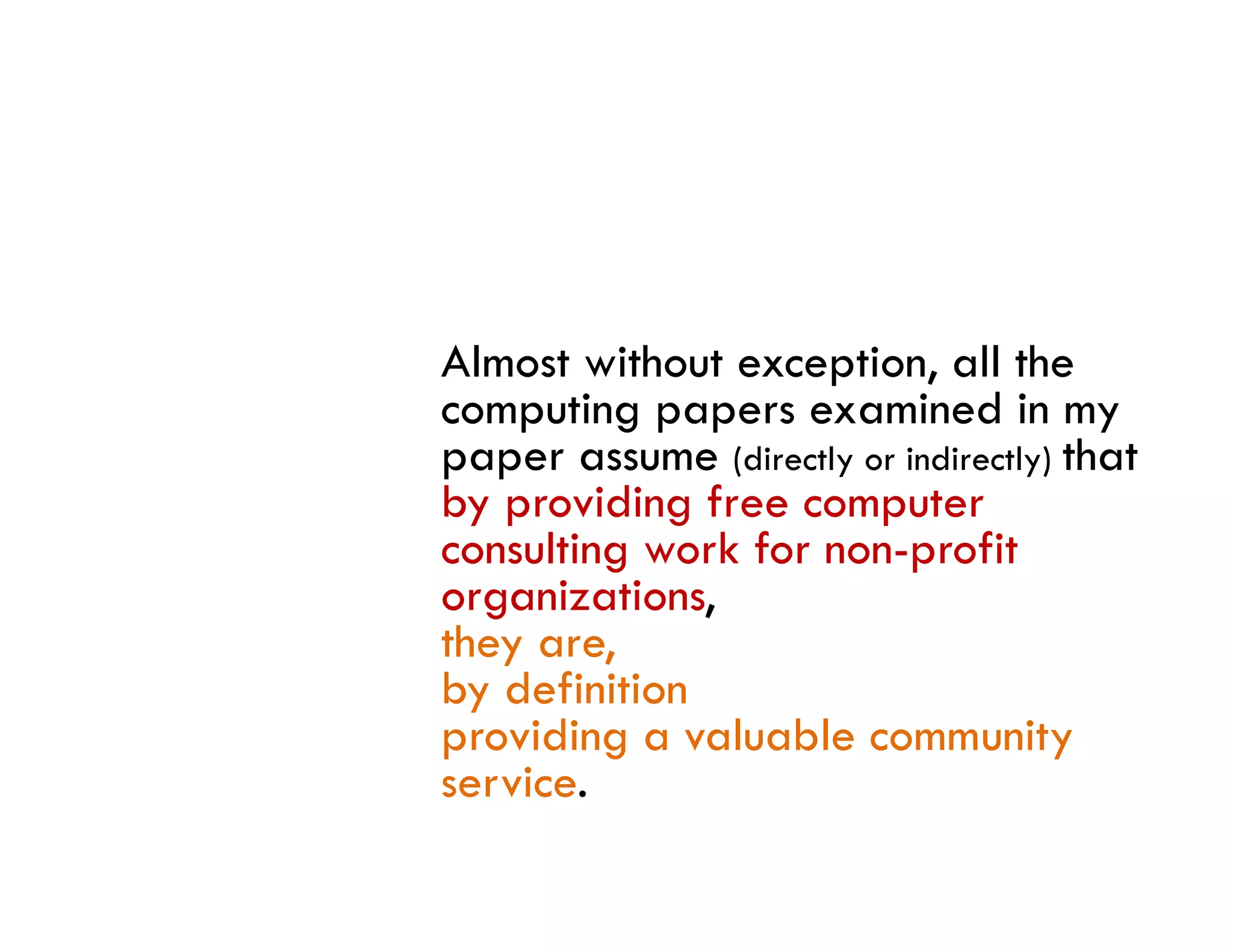 Almost without exception, all the
computing papers examined in my
paper assume (directly or indirectly) that
by providing free computer
consulting work f non-profit
      li       k for           fi
organizations,
they are,
by definition
providing a valuable community
service.
    i
 