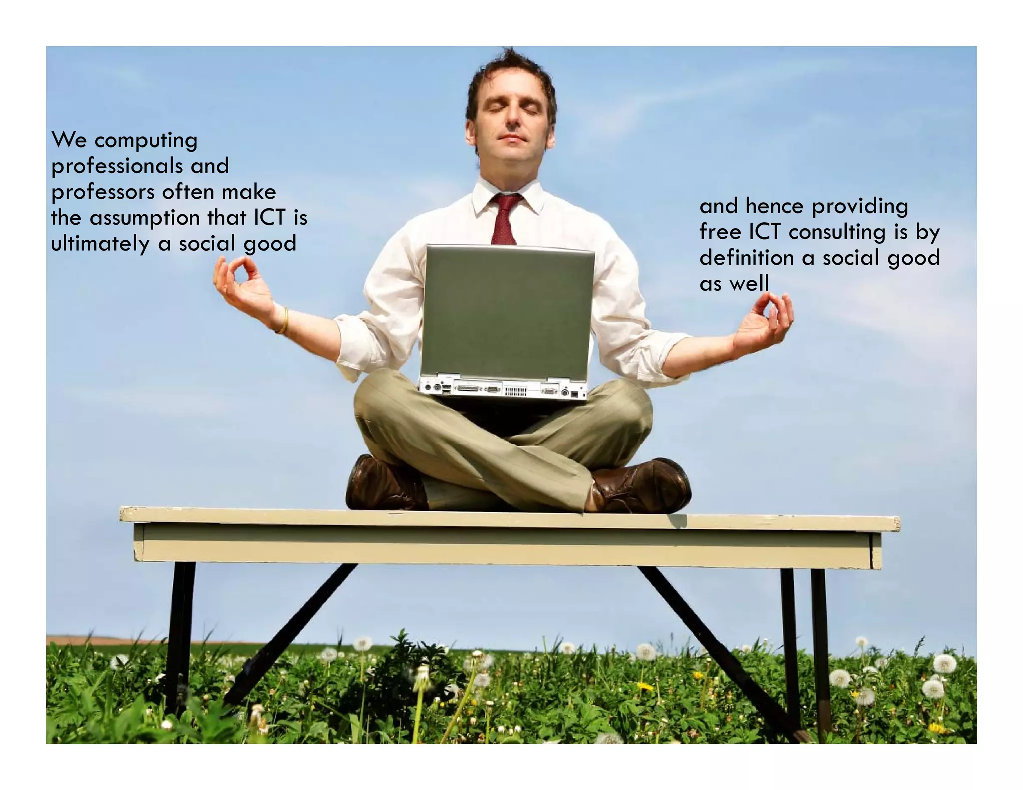 We computing
professionals and
professors often make
the assumption that ICT is   and hence providing
ultimately a social good     free ICT consulting is by
                             definition a social good
                             as well
 