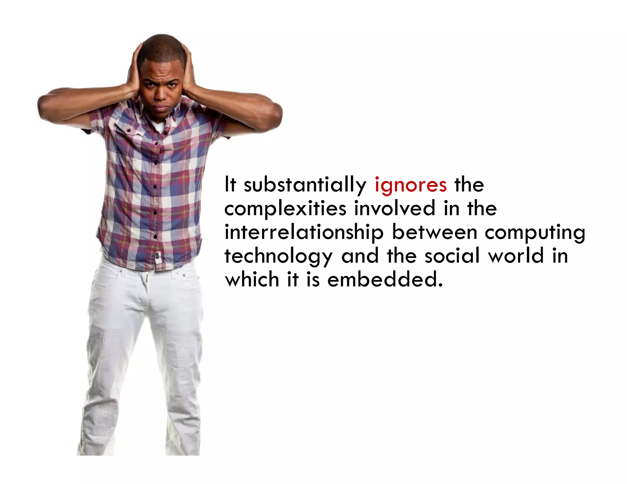 It substantially ignores the
complexities involved in the
interrelationship between computing
technology and the social world in
which i i embedded.
   hi h it is b dd d
 