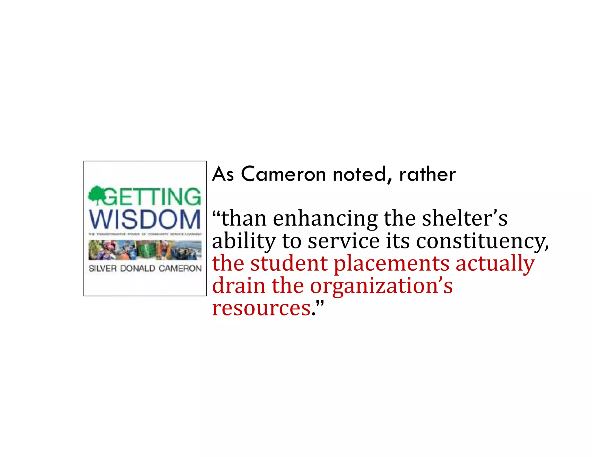 As Cameron noted, rather
“than	enhancing	the	shelter’s	
ability	to	service	its	constituency,	
the	student	placements	actually	
th t d t l              t    t ll
drain	the	organization’s	
resources.
resources.”
 