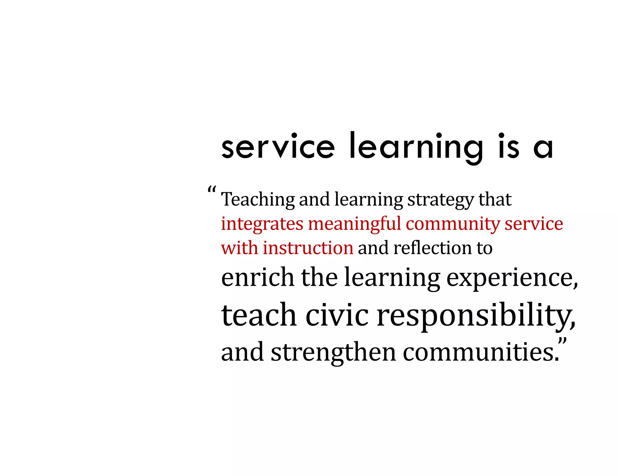 service learning is a
“ Teaching	and	learning	strategy	that	
         g            g       gy
 integrates	meaningful	community	service	
 with	instruction	and	reflection	to
 enrich	the	learning	experience,	
    i h h l      i        i
 teach	civic	responsibility,	
                p         y,
 and	strengthen	communities.”
 