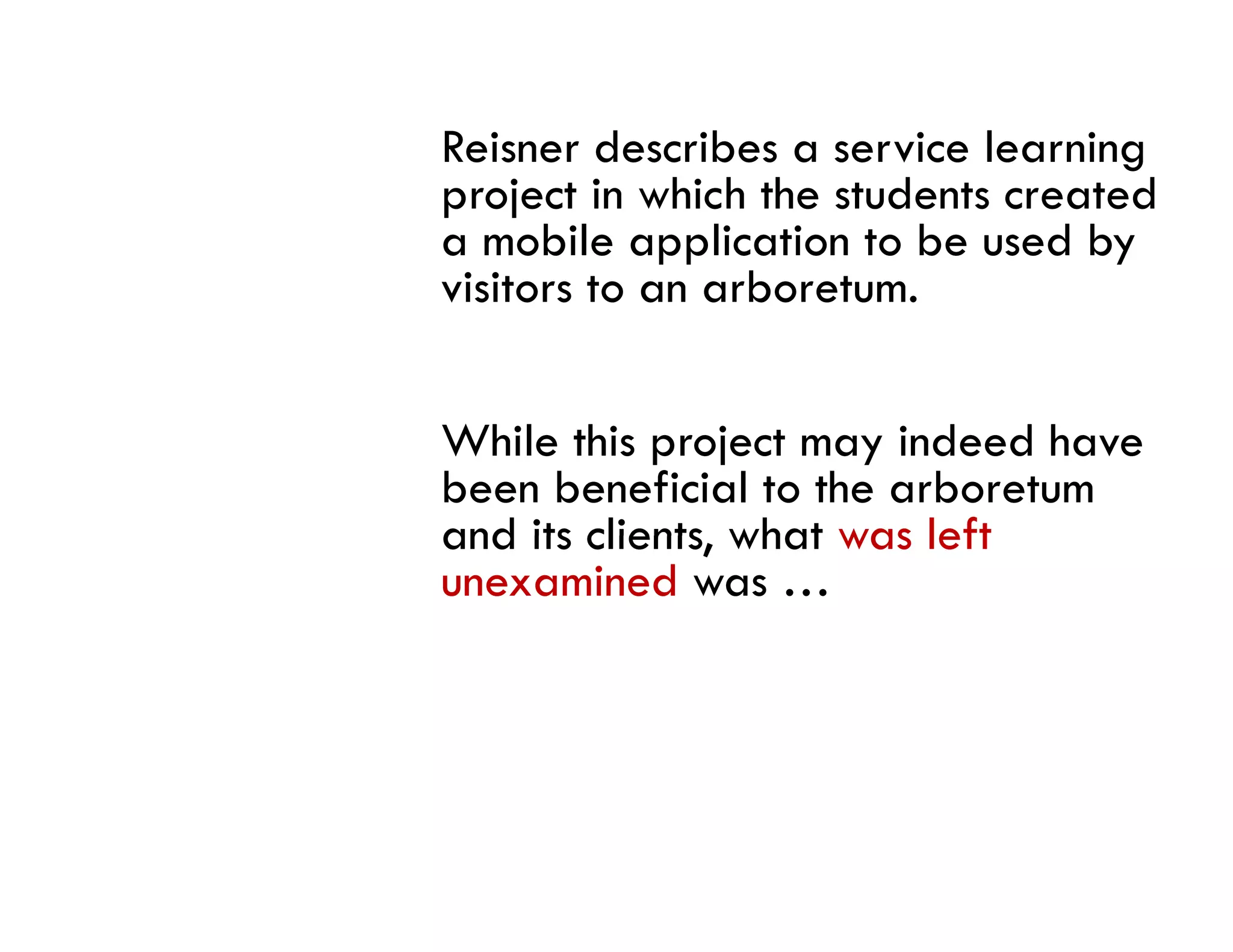 Reisner describes a service learning
project in which the students created
a mobile application to be used by
visitors to an arboretum.


While this project may indeed have
been beneficial to the arboretum
and its clients, what was left
        clients
unexamined was …
 
