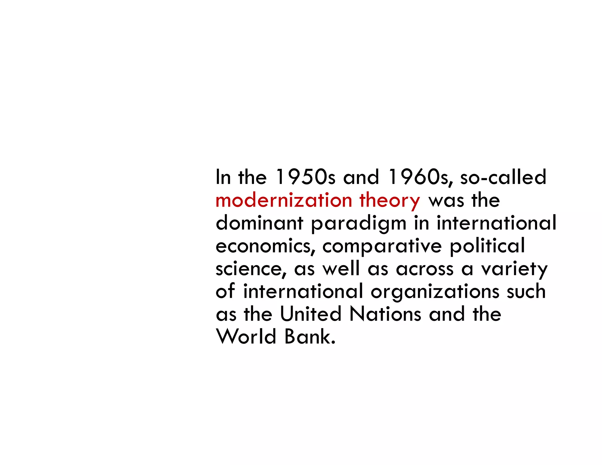 In the 1950s and 1960s, so-called
modernization theory was the
dominant paradigm in international
economics, comparative political
science, as well as across a variety
  i           ll                i
of international organizations such
as the United Nations and the
World Bank.
 