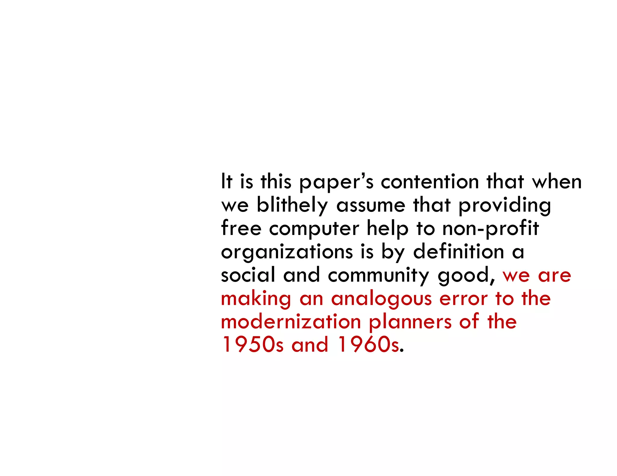 It is this paper’s contention that when
we blithely assume that providing
free computer help to non-profit
organizations is by definition a
social and community good, we are
     i l d           i       d
making an analogous error to the
modernization planners of the
1950s and 1960s.
 