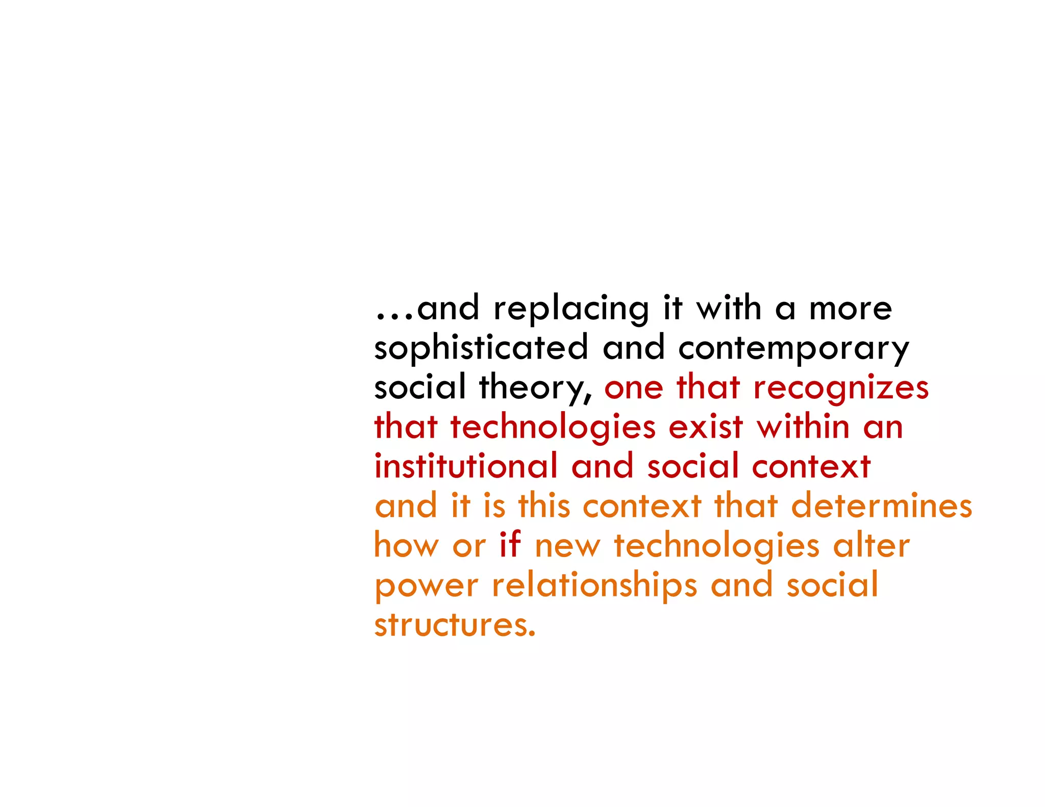 …and replacing it with a more
sophisticated and contemporary
social theory, one that recognizes
that technologies exist within an
institutional d i l
i i i l and social context
and it is this context that determines
how or if new technologies alter
power relationships and social
structures.
 