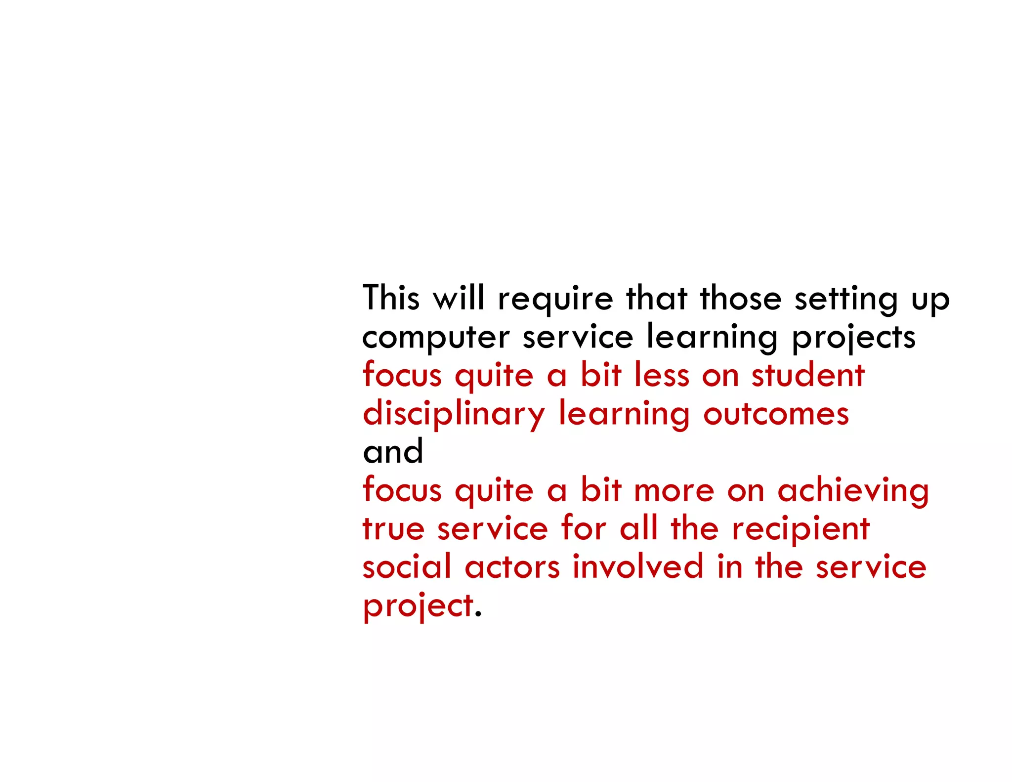 This will require that those setting up
computer service learning projects
focus quite a bit less on student
disciplinary learning outcomes
andd
focus quite a bit more on achieving
true service for all the recipient
social actors involved in the service
project.
 