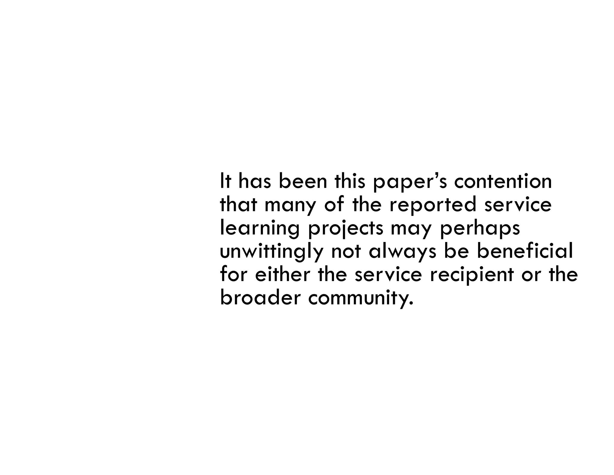It has been this paper’s contention
that many of the reported service
learning projects may perhaps
unwittingly not always be beneficial
for i h h
f either the service recipient or the
                   i      i i       h
broader community.
 