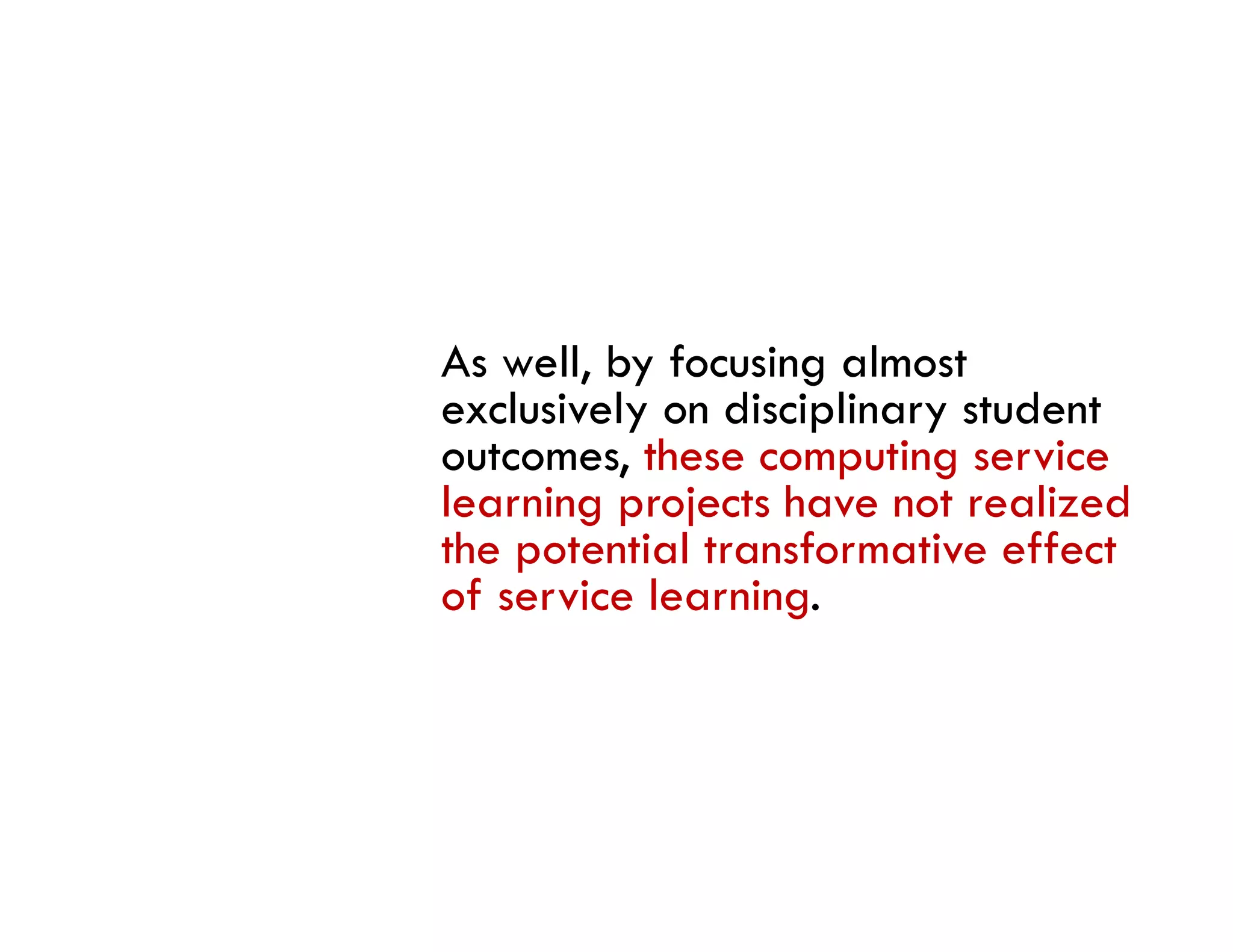 As well, by focusing almost
exclusively on disciplinary student
outcomes, these computing service
learning projects have not realized
the potential transformative effect
 h         i l     f      i    ff
of service learning.
 